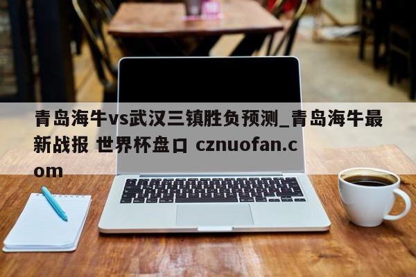 青岛海牛vs武汉三镇胜负预测_青岛海牛最新战报 世界杯盘口 cznuofan.com
