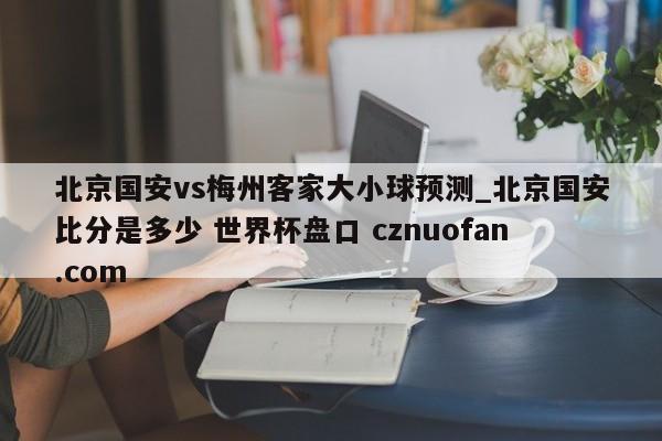 北京国安vs梅州客家大小球预测_北京国安比分是多少 世界杯盘口 cznuofan.com