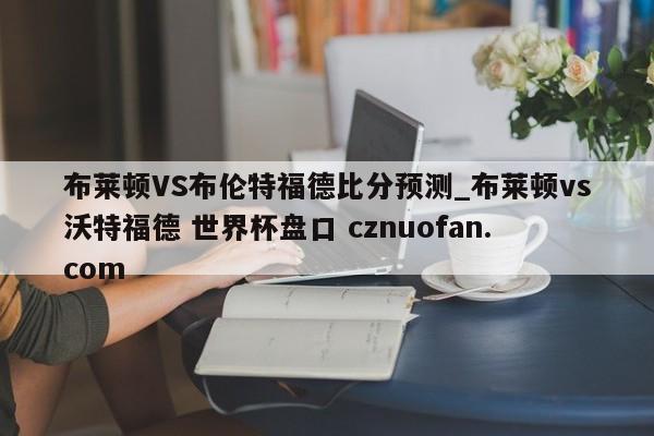 布莱顿VS布伦特福德比分预测_布莱顿vs沃特福德 世界杯盘口 cznuofan.com