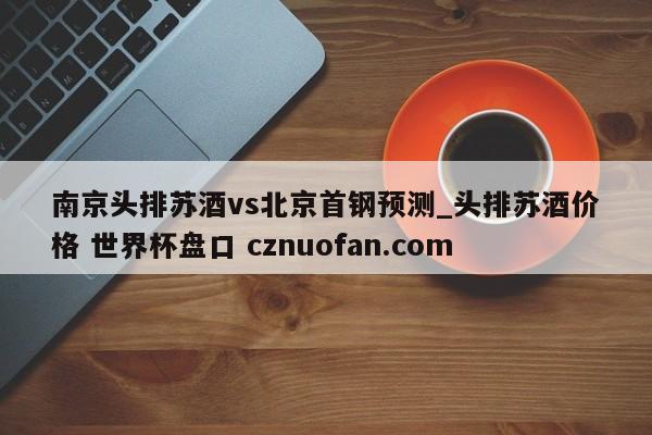 南京头排苏酒vs北京首钢预测_头排苏酒价格 世界杯盘口 cznuofan.com