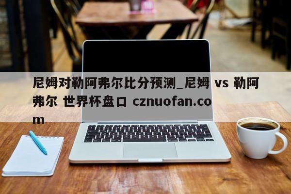 尼姆对勒阿弗尔比分预测_尼姆 vs 勒阿弗尔 世界杯盘口 cznuofan.com