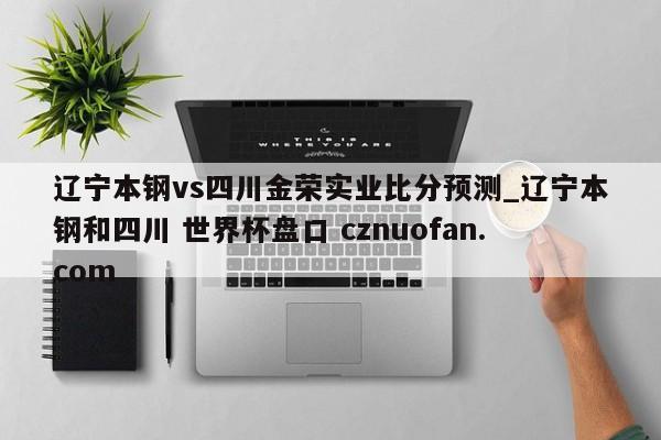 辽宁本钢vs四川金荣实业比分预测_辽宁本钢和四川 世界杯盘口 cznuofan.com