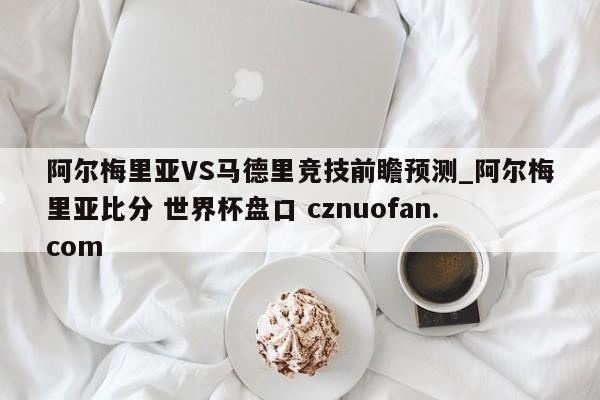 阿尔梅里亚VS马德里竞技前瞻预测_阿尔梅里亚比分 世界杯盘口 cznuofan.com