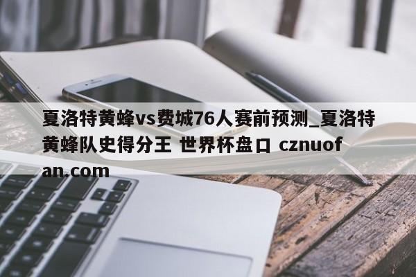 夏洛特黄蜂vs费城76人赛前预测_夏洛特黄蜂队史得分王 世界杯盘口 cznuofan.com
