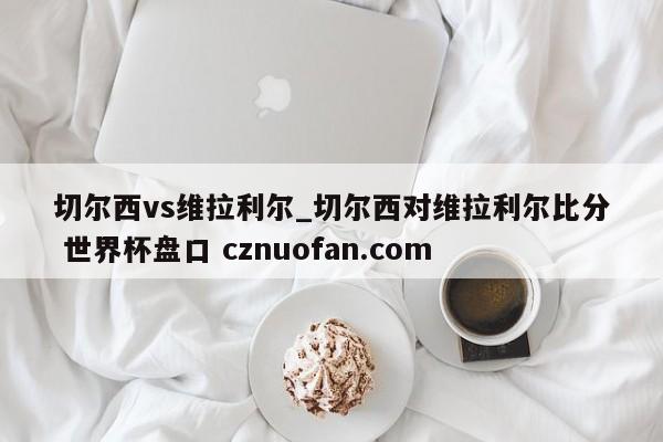 切尔西vs维拉利尔_切尔西对维拉利尔比分 世界杯盘口 cznuofan.com