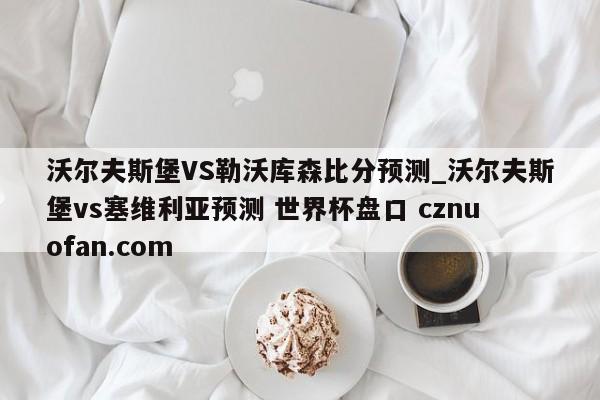 沃尔夫斯堡VS勒沃库森比分预测_沃尔夫斯堡vs塞维利亚预测 世界杯盘口 cznuofan.com