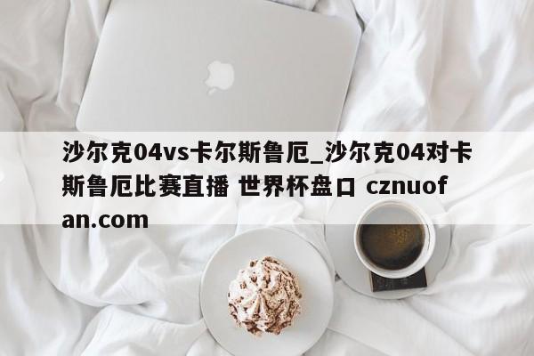 沙尔克04vs卡尔斯鲁厄_沙尔克04对卡斯鲁厄比赛直播 世界杯盘口 cznuofan.com