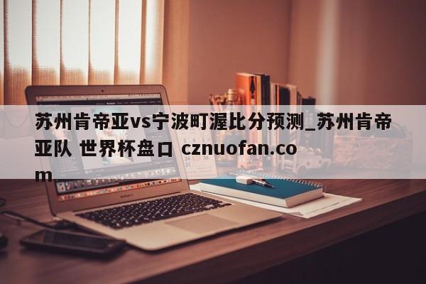 苏州肯帝亚vs宁波町渥比分预测_苏州肯帝亚队 世界杯盘口 cznuofan.com