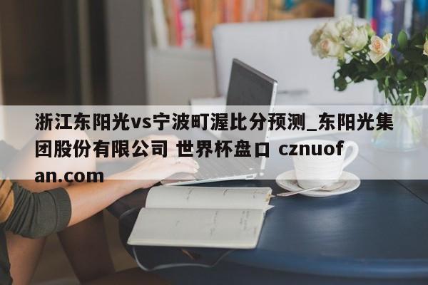 浙江东阳光vs宁波町渥比分预测_东阳光集团股份有限公司 世界杯盘口 cznuofan.com