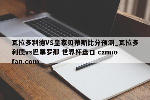 瓦拉多利德VS皇家贝蒂斯比分预测_瓦拉多利德vs巴塞罗那 世界杯盘口 cznuofan.com