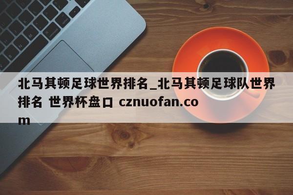 北马其顿足球世界排名_北马其顿足球队世界排名 世界杯盘口 cznuofan.com