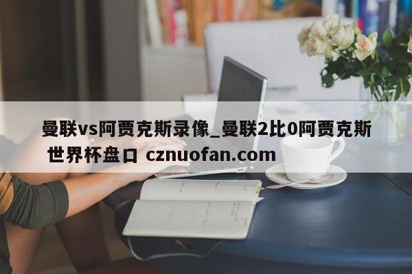 曼联vs阿贾克斯录像_曼联2比0阿贾克斯 世界杯盘口 cznuofan.com