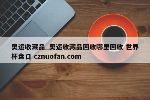 奥运收藏品_奥运收藏品回收哪里回收 世界杯盘口 cznuofan.com