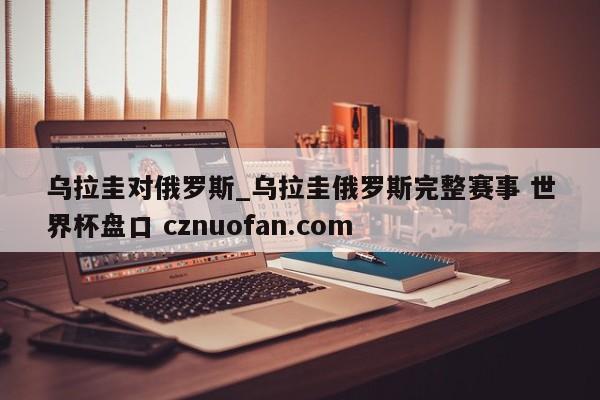 乌拉圭对俄罗斯_乌拉圭俄罗斯完整赛事 世界杯盘口 cznuofan.com