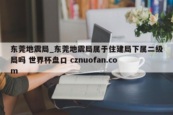 东莞地震局_东莞地震局属于住建局下属二级局吗 世界杯盘口 cznuofan.com
