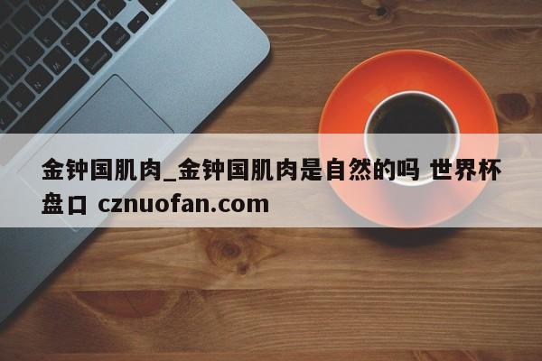 金钟国肌肉_金钟国肌肉是自然的吗 世界杯盘口 cznuofan.com