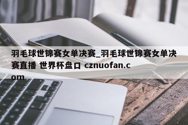 羽毛球世锦赛女单决赛_羽毛球世锦赛女单决赛直播 世界杯盘口 cznuofan.com